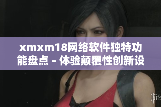 xmxm18网络软件独特功能盘点 - 体验颠覆性创新设计