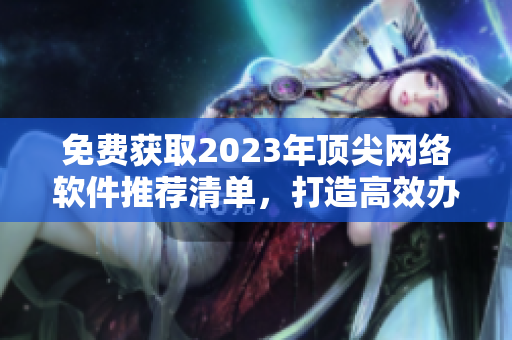 免费获取2023年顶尖网络软件推荐清单，打造高效办公新方式！