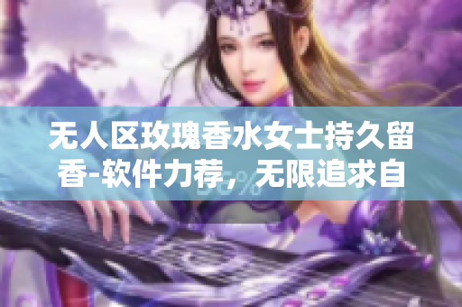 无人区玫瑰香水女士持久留香-软件力荐，无限追求自然的优雅配方