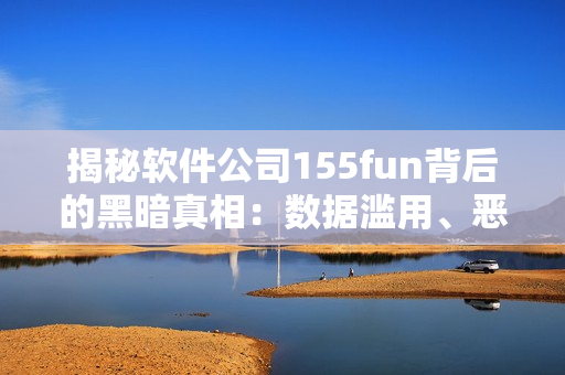 揭秘软件公司155fun背后的黑暗真相：数据滥用、恶意代码泛滥现象！