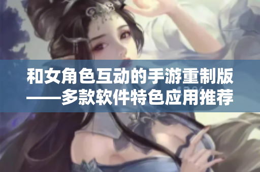 和女角色互动的手游重制版——多款软件特色应用推荐