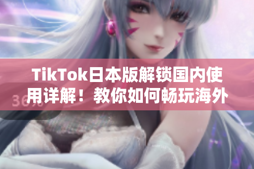 TikTok日本版解锁国内使用详解！教你如何畅玩海外版TikTok