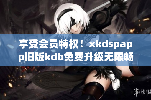 享受会员特权！xkdspapp旧版kdb免费升级无限畅玩