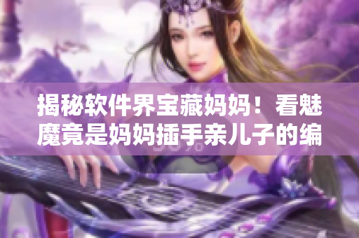 揭秘软件界宝藏妈妈！看魅魔竟是妈妈插手亲儿子的编程学习路