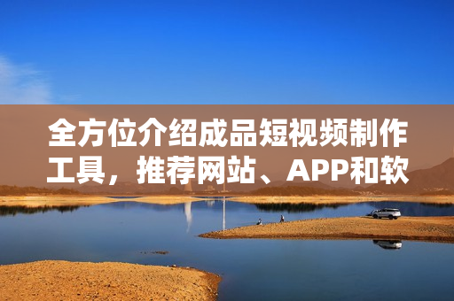 全方位介绍成品短视频制作工具，推荐网站、APP和软件，一篇搞定！