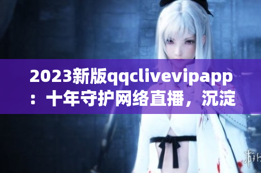 2023新版qqclivevipapp：十年守护网络直播，沉淀更加出色的功能体验