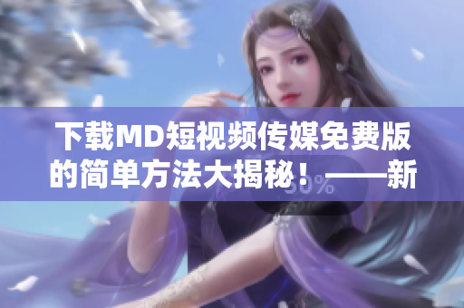 下载MD短视频传媒免费版的简单方法大揭秘！——新手导读