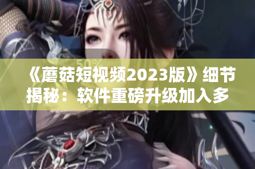 《蘑菇短视频2023版》细节揭秘：软件重磅升级加入多项豪华功能！