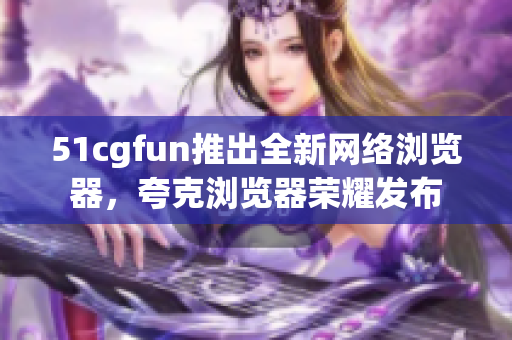 51cgfun推出全新网络浏览器，夸克浏览器荣耀发布