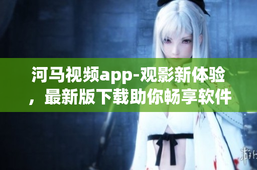 河马视频app-观影新体验，最新版下载助你畅享软件巨擘