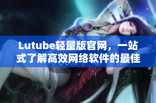 Lutube轻量版官网，一站式了解高效网络软件的最佳平台！