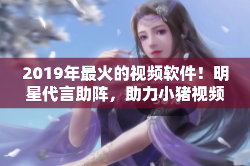 2019年最火的视频软件！明星代言助阵，助力小猪视频软件登顶！