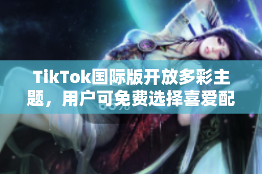 TikTok国际版开放多彩主题，用户可免费选择喜爱配色方案