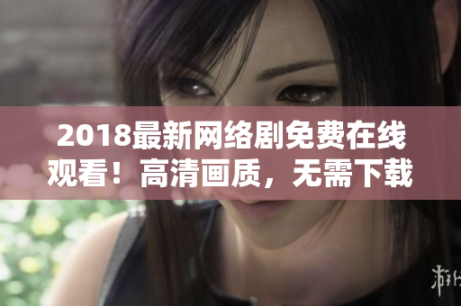 2018最新网络剧免费在线观看！高清画质，无需下载安装软件！