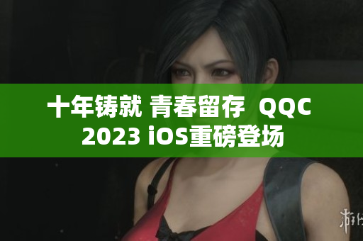 十年铸就 青春留存  QQC 2023 iOS重磅登场