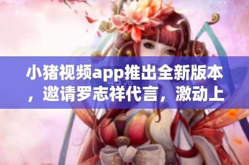 小猪视频app推出全新版本，邀请罗志祥代言，激动上线！2021