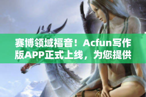 赛博领域福音！Acfun写作版APP正式上线，为您提供更为便捷的创意体验！