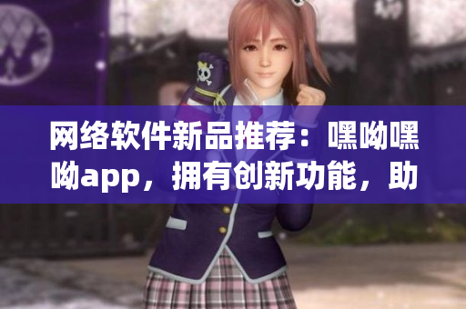 网络软件新品推荐：嘿呦嘿呦app，拥有创新功能，助力你的互联网生活