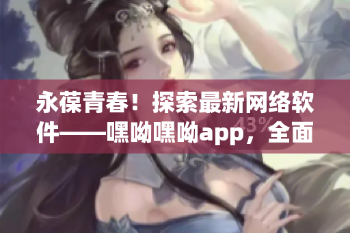 永葆青春！探索最新网络软件——嘿呦嘿呦app，全面介绍其特色与使用技巧