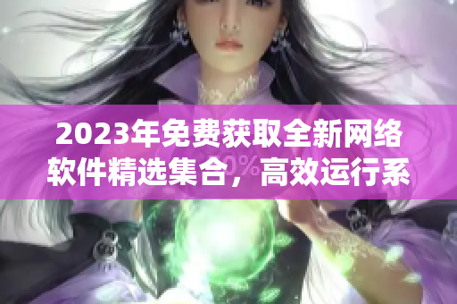 2023年免费获取全新网络软件精选集合，高效运行系统与卓越用户体验并存。