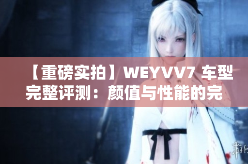 【重磅实拍】WEYVV7 车型完整评测：颜值与性能的完美结合