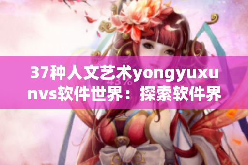 37种人文艺术yongyuxunvs软件世界：探索软件界的创造力和艺术性