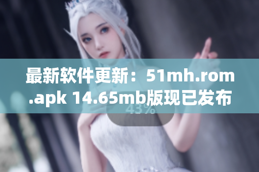 最新软件更新：51mh.rom.apk 14.65mb版现已发布！