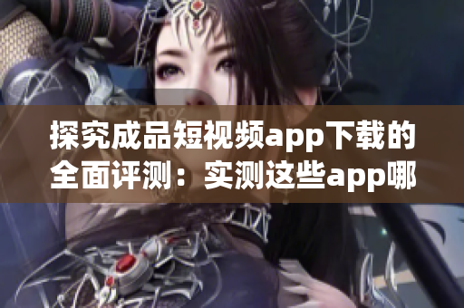 探究成品短视频app下载的全面评测：实测这些app哪家强？