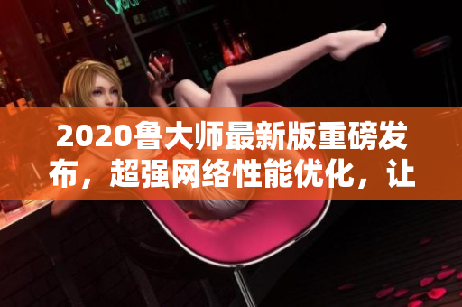 2020鲁大师最新版重磅发布，超强网络性能优化，让你的软件速度飙升！