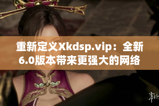 重新定义Xkdsp.vip：全新6.0版本带来更强大的网络应用程序