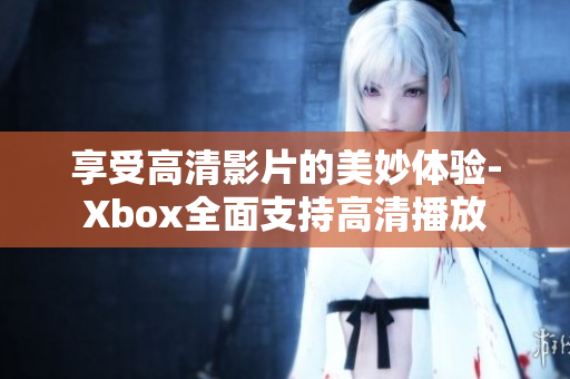 享受高清影片的美妙体验-Xbox全面支持高清播放