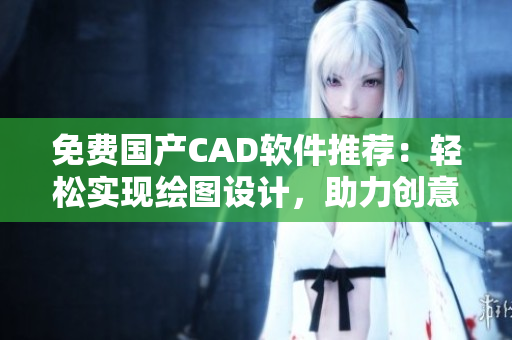 免费国产CAD软件推荐：轻松实现绘图设计，助力创意无限发挥