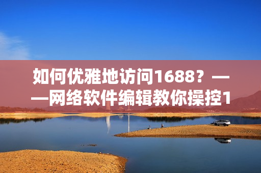 如何优雅地访问1688？——网络软件编辑教你操控1688网页版