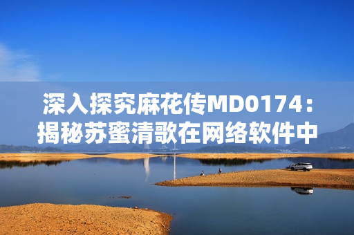 深入探究麻花传MD0174：揭秘苏蜜清歌在网络软件中的应用