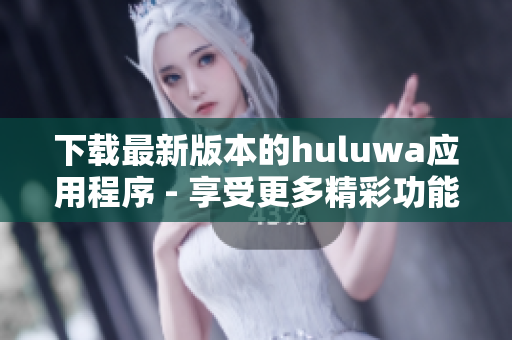 下载最新版本的huluwa应用程序 - 享受更多精彩功能