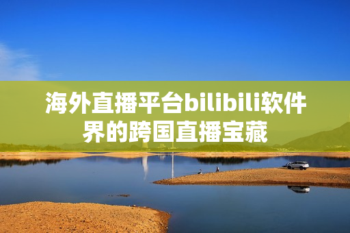 海外直播平台bilibili软件界的跨国直播宝藏