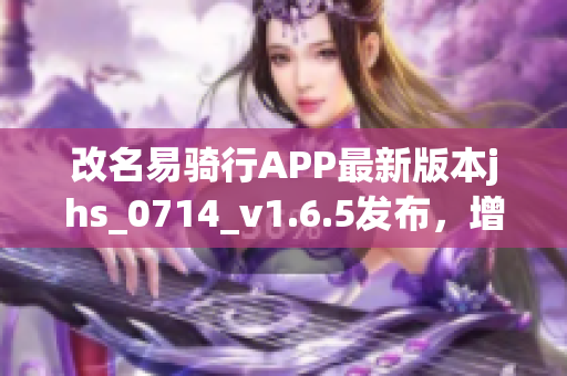 改名易骑行APP最新版本jhs_0714_v1.6.5发布，增加多项实用功能