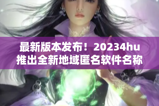 最新版本发布！20234hu推出全新地域匿名软件名称是什么？