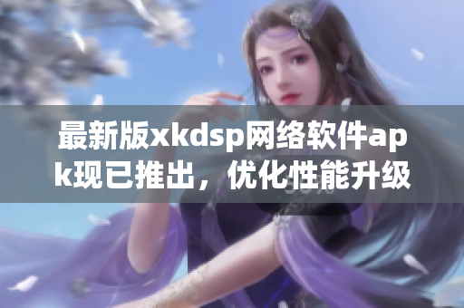 最新版xkdsp网络软件apk现已推出，优化性能升级至6.0.0