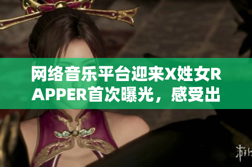 网络音乐平台迎来X姓女RAPPER首次曝光，感受出色技术表现