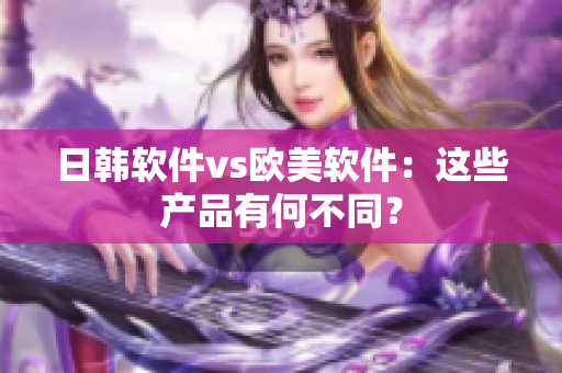 日韩软件vs欧美软件：这些产品有何不同？