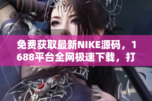 免费获取最新NIKE源码，1688平台全网极速下载，打造你的潮流电商网站