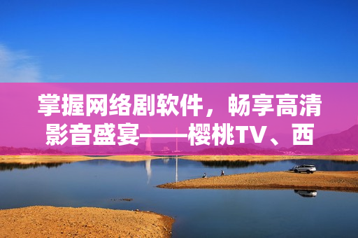 掌握网络剧软件，畅享高清影音盛宴——樱桃TV、西瓜视频在线观看详解