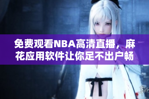 免费观看NBA高清直播，麻花应用软件让你足不出户畅享全程球赛