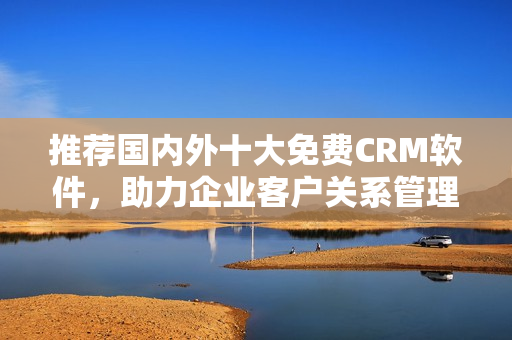 推荐国内外十大免费CRM软件，助力企业客户关系管理！