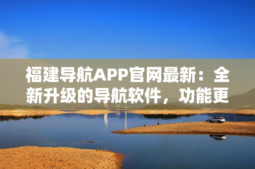 福建导航APP官网最新：全新升级的导航软件，功能更强大！