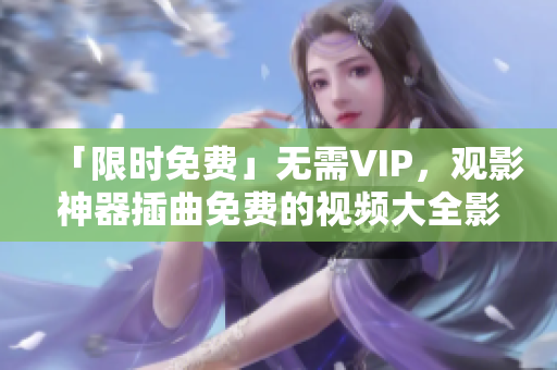 「限时免费」无需VIP，观影神器插曲免费的视频大全影视来袭