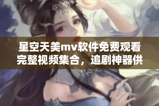 星空天美mv软件免费观看完整视频集合，追剧神器供应商齐聚