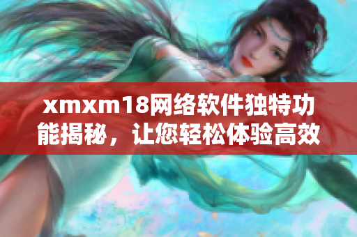 xmxm18网络软件独特功能揭秘，让您轻松体验高效便捷