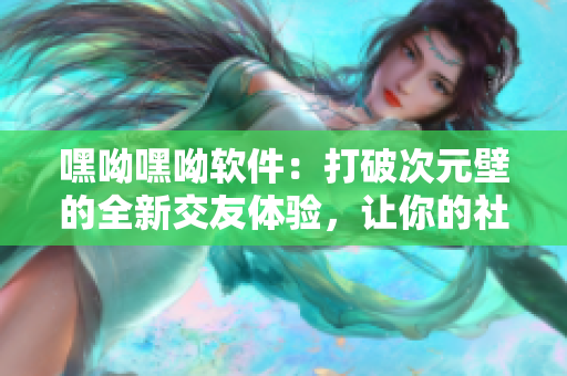 嘿呦嘿呦软件：打破次元壁的全新交友体验，让你的社交更丰富！